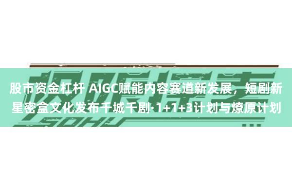 股市资金杠杆 AIGC赋能内容赛道新发展，短剧新星密盒文化发布千城千剧·1+1+3计划与燎原计划