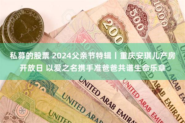 私募的股票 2024父亲节特辑丨重庆安琪儿产房开放日 以爱之名携手准爸爸共谱生命乐章