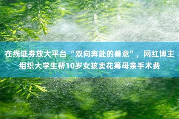 在线证劵放大平台 “双向奔赴的善意”，网红博主组织大学生帮10岁女孩卖花筹母亲手术费