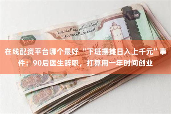 在线配资平台哪个最好 “下班摆摊日入上千元”事件：90后医生辞职，打算用一年时间创业