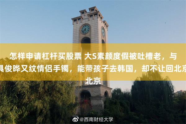 怎样申请杠杆买股票 大S素颜度假被吐槽老，与具俊晔又纹情侣手镯，能带孩子去韩国，却不让回北京