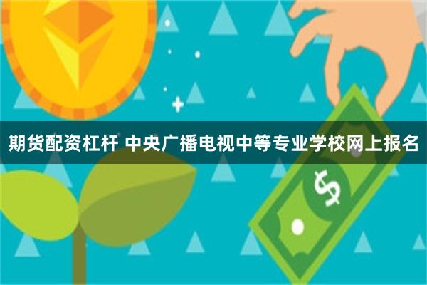 期货配资杠杆 中央广播电视中等专业学校网上报名