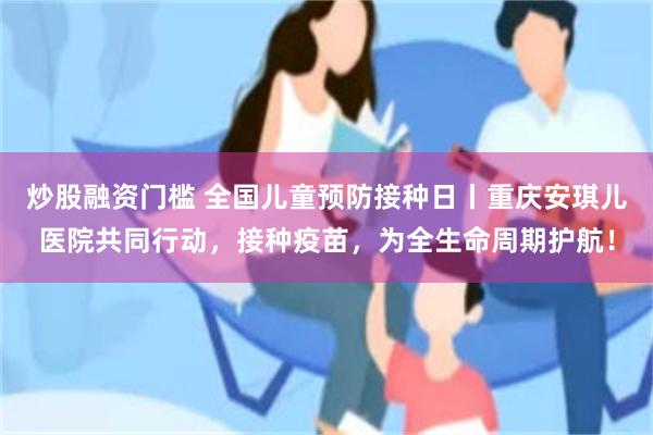 炒股融资门槛 全国儿童预防接种日丨重庆安琪儿医院共同行动，接种疫苗，为全生命周期护航！