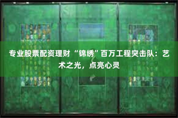 专业股票配资理财 “锦绣”百万工程突击队：艺术之光，点亮心灵