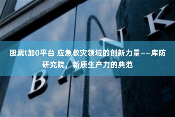 股票t加0平台 应急救灾领域的创新力量——库防研究院，新质生产力的典范