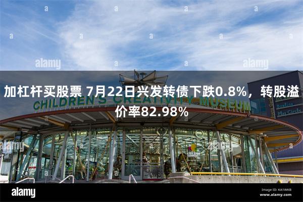 加杠杆买股票 7月22日兴发转债下跌0.8%，转股溢价率82.98%