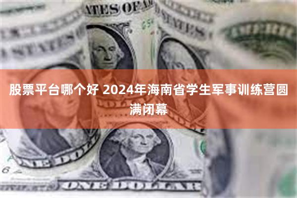 股票平台哪个好 2024年海南省学生军事训练营圆满闭幕