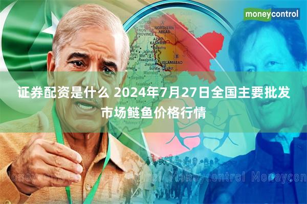 证券配资是什么 2024年7月27日全国主要批发市场鲢鱼价格行情