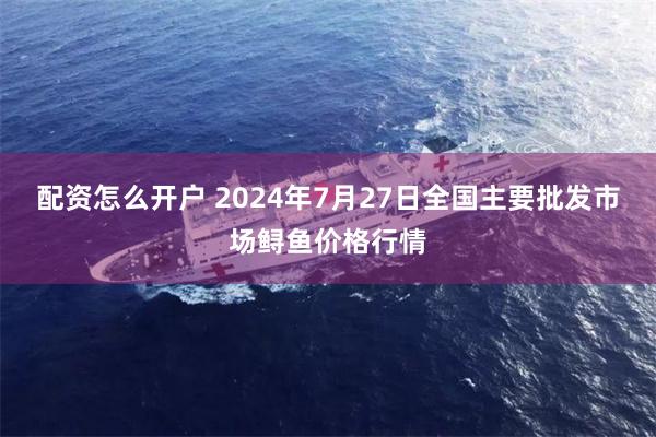 配资怎么开户 2024年7月27日全国主要批发市场鲟鱼价格行情