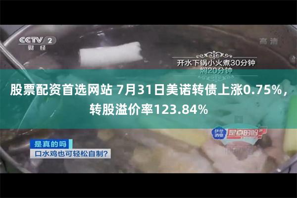 股票配资首选网站 7月31日美诺转债上涨0.75%，转股溢价率123.84%