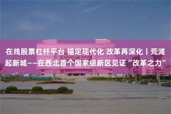 在线股票杠杆平台 锚定现代化 改革再深化丨荒滩起新城——在西北首个国家级新区见证“改革之力”