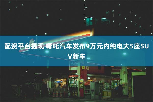 配资平台提现 哪吒汽车发布9万元内纯电大5座SUV新车