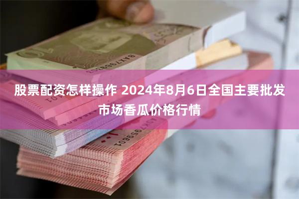 股票配资怎样操作 2024年8月6日全国主要批发市场香瓜价格行情