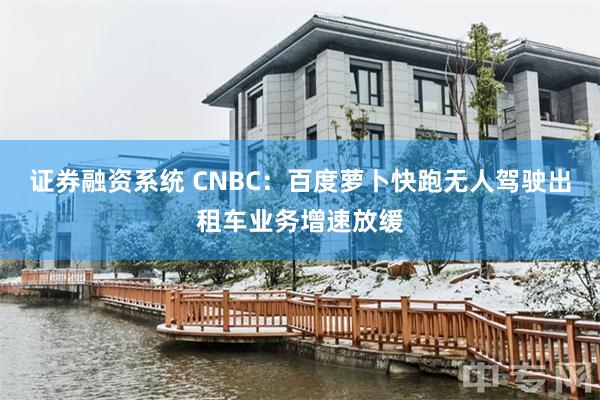 证券融资系统 CNBC：百度萝卜快跑无人驾驶出租车业务增速放缓