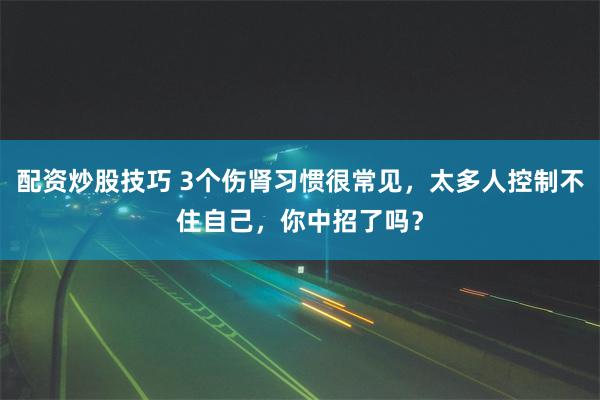 配资炒股技巧 3个伤肾习惯很常见，太多人控制不住自己，你中招了吗？