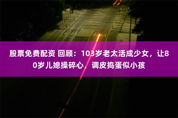 股票免费配资 回顾：103岁老太活成少女，让80岁儿媳操碎心，调皮捣蛋似小孩