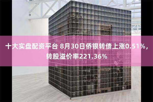 十大实盘配资平台 8月30日侨银转债上涨0.51%，转股溢价率221.36%