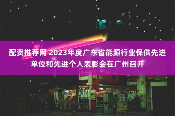 配资推荐网 2023年度广东省能源行业保供先进单位和先进个人表彰会在广州召开