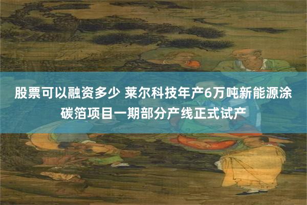 股票可以融资多少 莱尔科技年产6万吨新能源涂碳箔项目一期部分产线正式试产