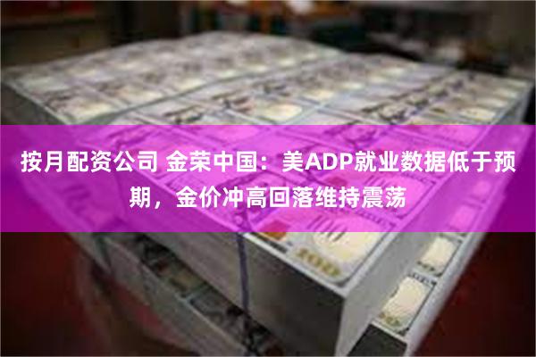 按月配资公司 金荣中国：美ADP就业数据低于预期，金价冲高回落维持震荡