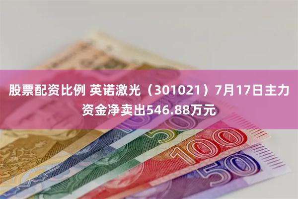 股票配资比例 英诺激光（301021）7月17日主力资金净卖出546.88万元