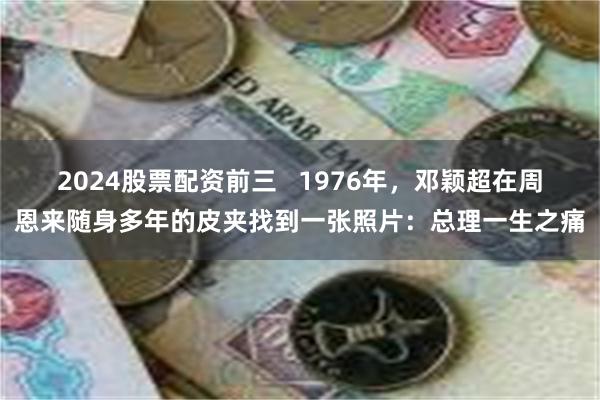 2024股票配资前三   1976年，邓颖超在周恩来随身多年的皮夹找到一张照片：总理一生之痛