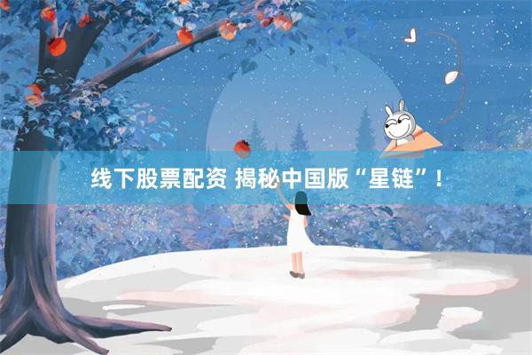 线下股票配资 揭秘中国版“星链”！