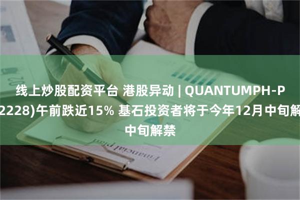 线上炒股配资平台 港股异动 | QUANTUMPH-P(02228)午前跌近15% 基石投资者将于今年12月中旬解禁