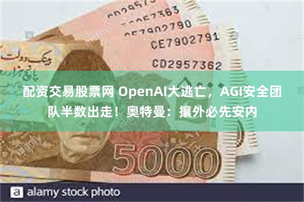 配资交易股票网 OpenAI大逃亡，AGI安全团队半数出走！奥特曼：攘外必先安内