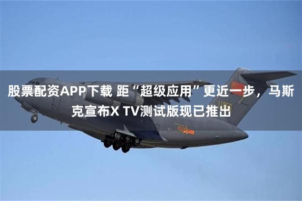 股票配资APP下载 距“超级应用”更近一步，马斯克宣布X TV测试版现已推出