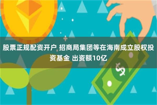 股票正规配资开户 招商局集团等在海南成立股权投资基金 出资额10亿