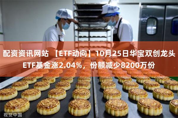 配资资讯网站 【ETF动向】10月25日华宝双创龙头ETF基金涨2.04%，份额减少8200万份