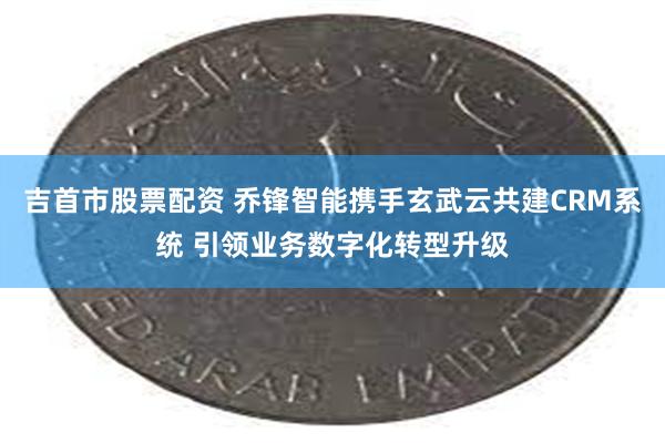 吉首市股票配资 乔锋智能携手玄武云共建CRM系统 引领业务数字化转型升级