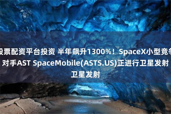 股票配资平台投资 半年飙升1300%！SpaceX小型竞争对手AST SpaceMobile(ASTS.US)正进行卫星发射