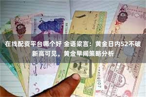 在线配资平台哪个好 金语梁言：黄金日内52不破新高可见。黄金早间策略分析