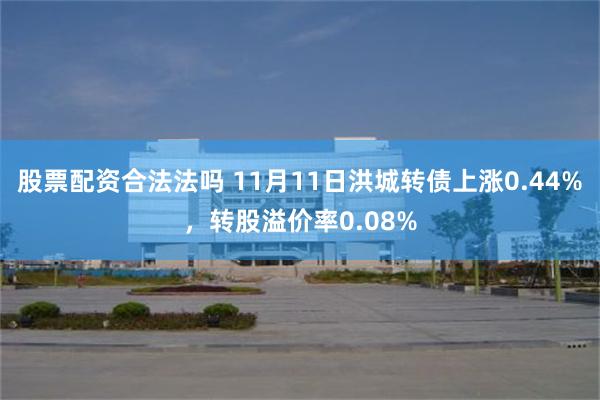 股票配资合法法吗 11月11日洪城转债上涨0.44%，转股溢价率0.08%