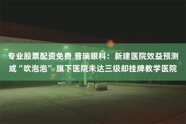 专业股票配资免费 普瑞眼科：新建医院效益预测或“吹泡泡” 旗下医院未达三级却挂牌教学医院