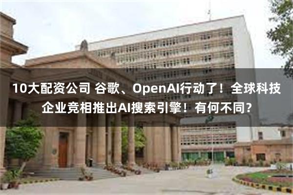 10大配资公司 谷歌、OpenAI行动了！全球科技企业竞相推出AI搜索引擎！有何不同？