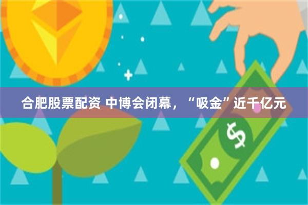 合肥股票配资 中博会闭幕，“吸金”近千亿元