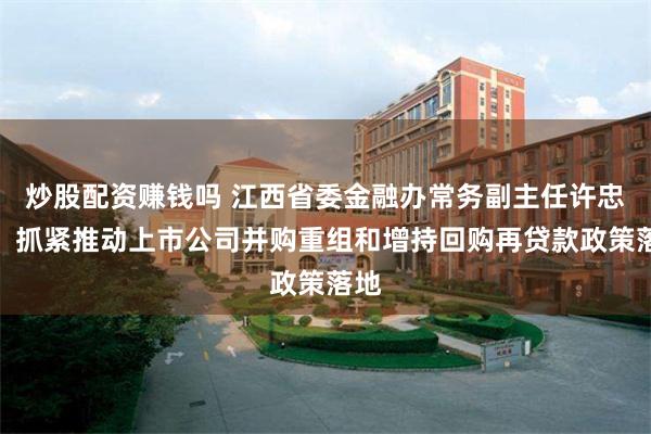 炒股配资赚钱吗 江西省委金融办常务副主任许忠华：抓紧推动上市公司并购重组和增持回购再贷款政策落地