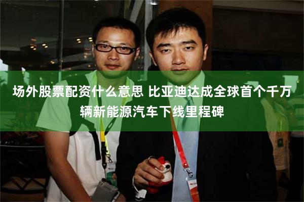 场外股票配资什么意思 比亚迪达成全球首个千万辆新能源汽车下线里程碑