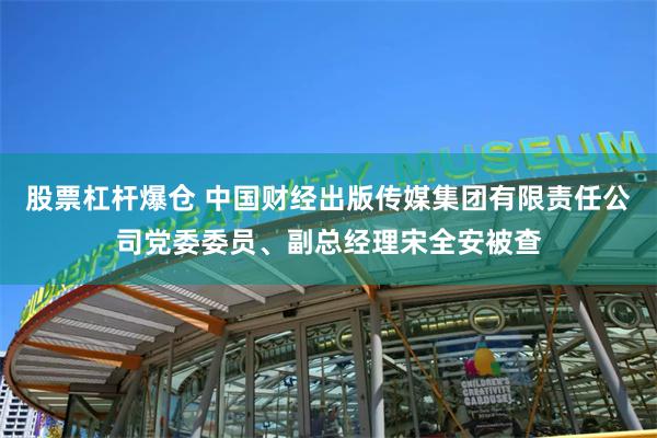 股票杠杆爆仓 中国财经出版传媒集团有限责任公司党委委员、副总经理宋全安被查