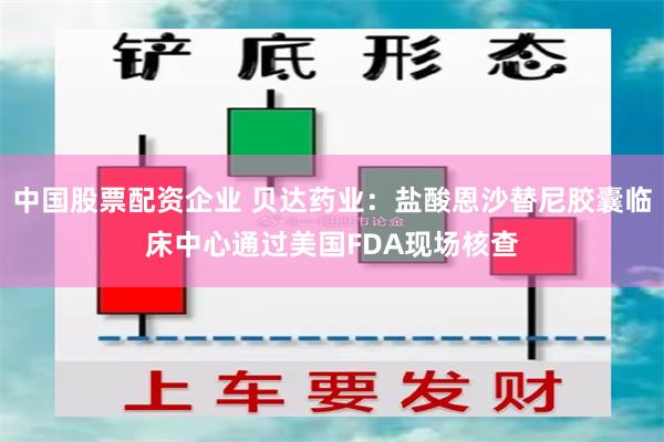 中国股票配资企业 贝达药业：盐酸恩沙替尼胶囊临床中心通过美国FDA现场核查