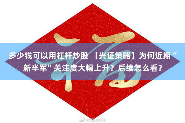 多少钱可以用杠杆炒股 【兴证策略】为何近期“新半军”关注度大幅上升？后续怎么看？