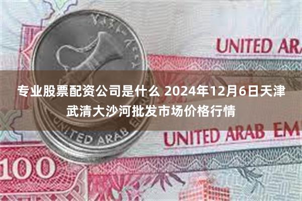 专业股票配资公司是什么 2024年12月6日天津武清大沙河批发市场价格行情