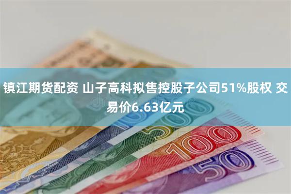 镇江期货配资 山子高科拟售控股子公司51%股权 交易价6.63亿元