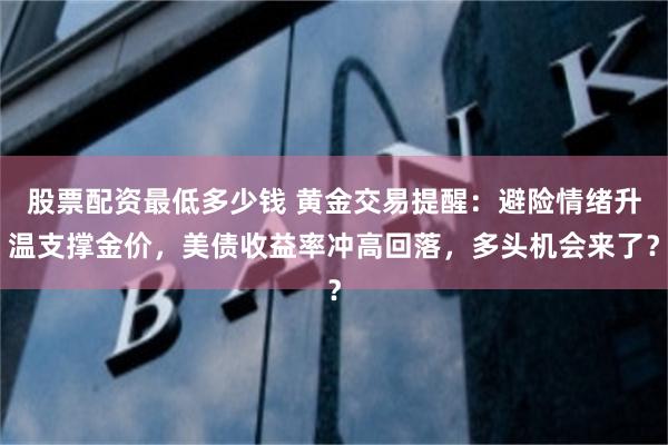 股票配资最低多少钱 黄金交易提醒：避险情绪升温支撑金价，美债收益率冲高回落，多头机会来了？