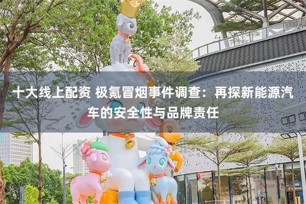 十大线上配资 极氪冒烟事件调查：再探新能源汽车的安全性与品牌责任