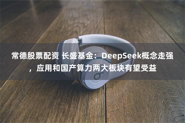 常德股票配资 长盛基金：DeepSeek概念走强，应用和国产算力两大板块有望受益