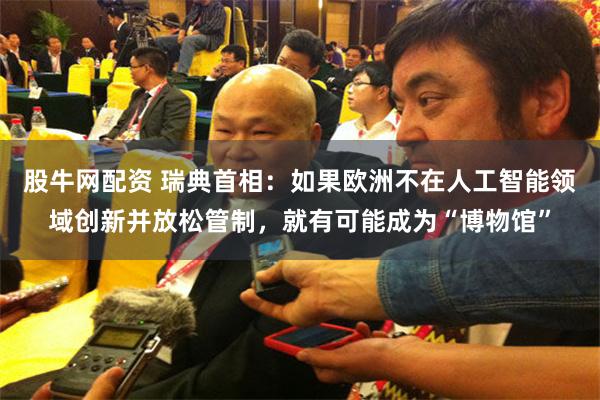 股牛网配资 瑞典首相：如果欧洲不在人工智能领域创新并放松管制，就有可能成为“博物馆”